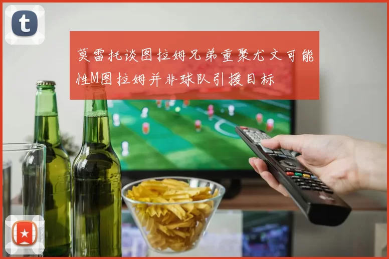 莫雷托谈图拉姆兄弟重聚尤文可能性M图拉姆并非球队引援目标