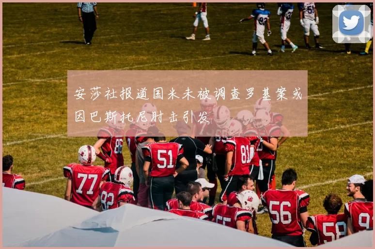 安莎社报道国米未被调查罗基案或因巴斯托尼肘击引发