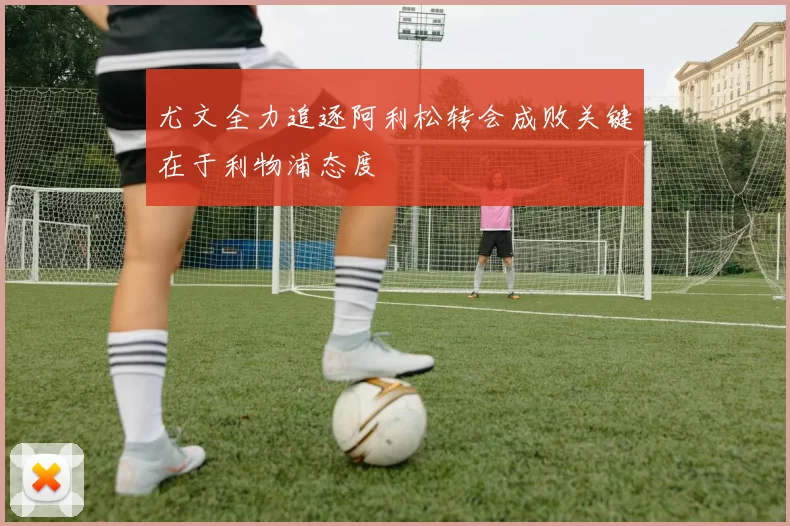 尤文全力追逐阿利松转会成败关键在于利物浦态度