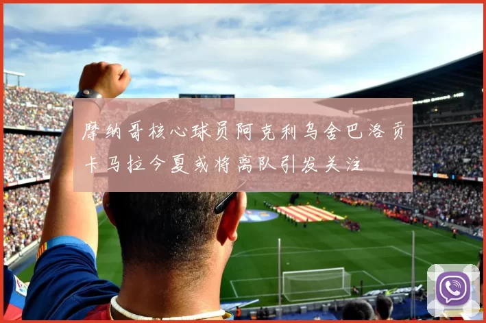 摩纳哥核心球员阿克利乌舍巴洛贡卡马拉今夏或将离队引发关注