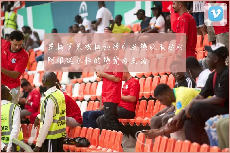 罗梅罗亲吻梅西照引发热议表达对阿根廷永恒的热爱与支持
