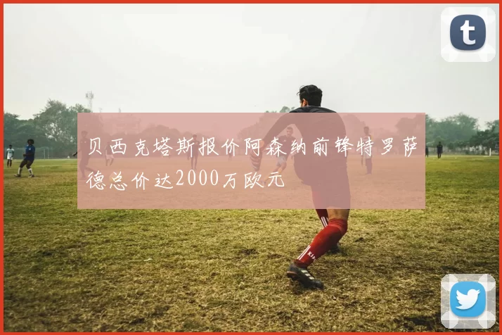 贝西克塔斯报价阿森纳前锋特罗萨德总价达2000万欧元