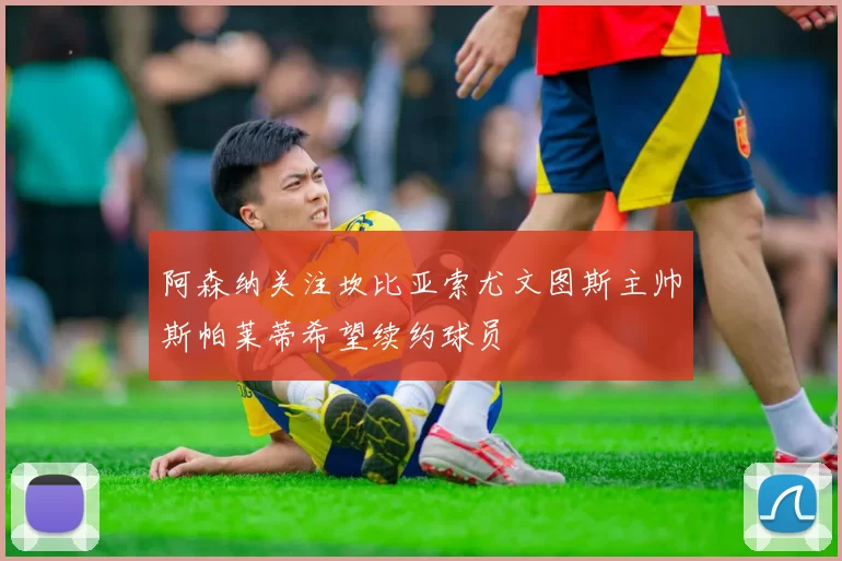 阿森纳关注坎比亚索尤文图斯主帅斯帕莱蒂希望续约球员