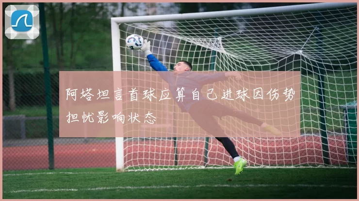 阿塔坦言首球应算自己进球因伤势担忧影响状态