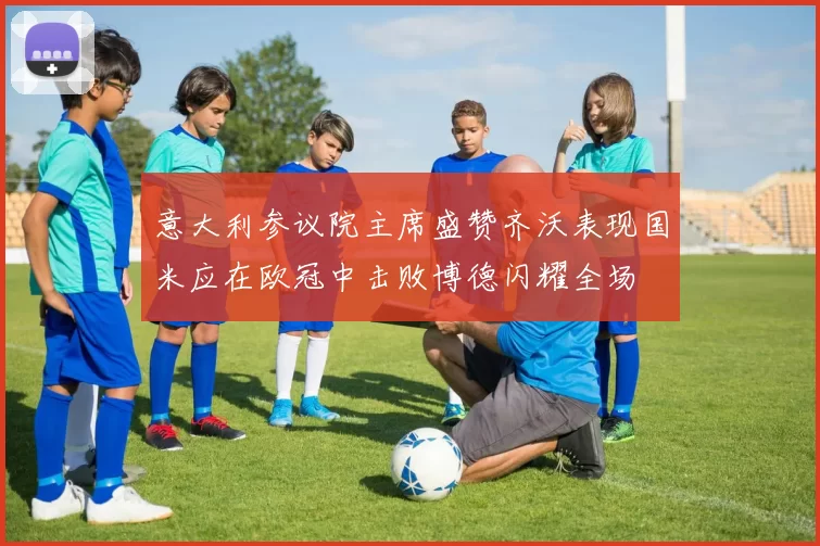 意大利参议院主席盛赞齐沃表现国米应在欧冠中击败博德闪耀全场