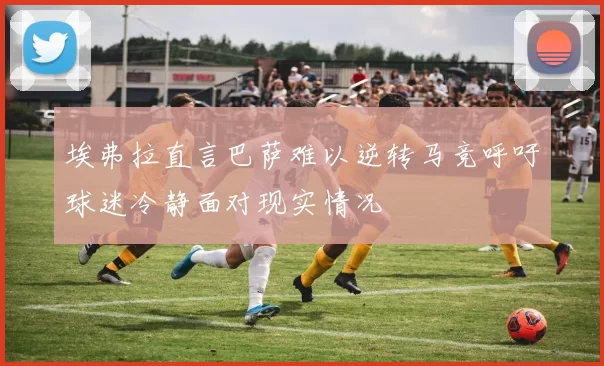 埃弗拉直言巴萨难以逆转马竞呼吁球迷冷静面对现实情况