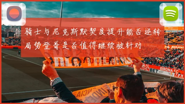 骑士与尼克斯默契度提升能否逆转局势登哥是否值得继续被针对