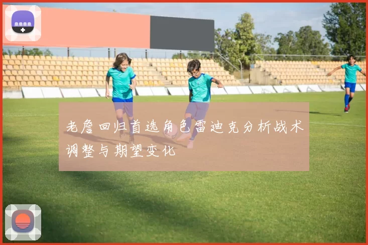 老詹回归首选角色雷迪克分析战术调整与期望变化
