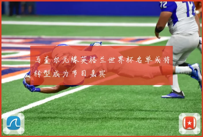 马奎尔无缘英格兰世界杯名单或将转型成为节目嘉宾