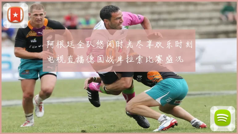 阿根廷全队悠闲时光尽享欢乐时刻电视直播德国战库拉索比赛盛况